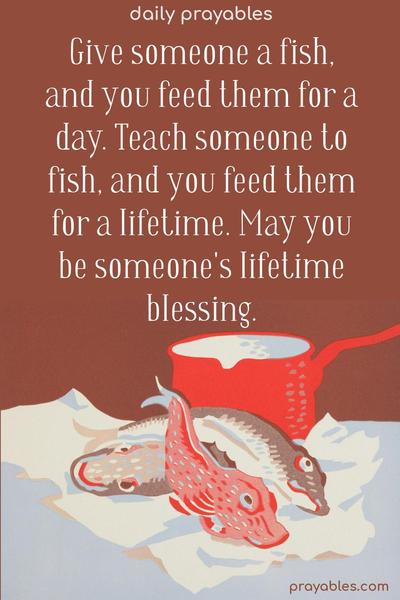 Give someone a fish, and you feed them for a day. Teach someone to fish, and you feed them for a lifetime. May you be someone's lifetime blessing. 