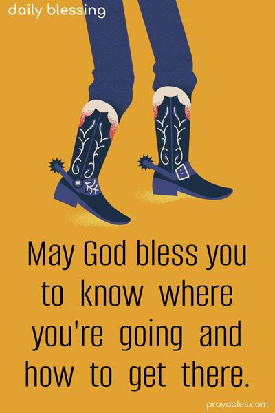 May God bless you to know where you’re going and how to get there.