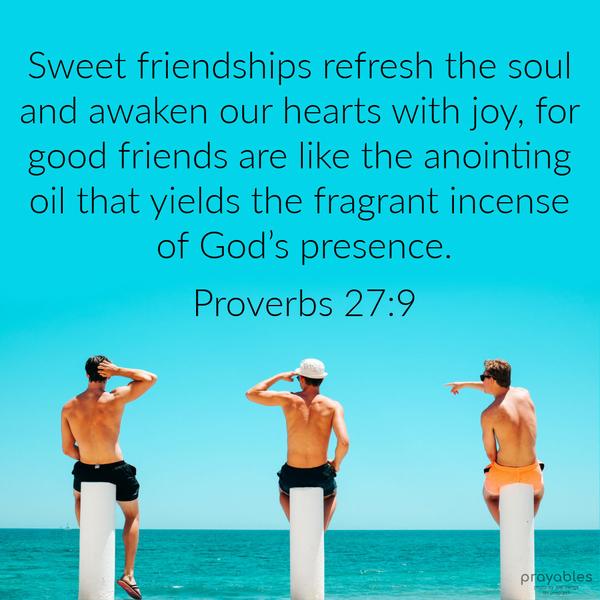 Proverbs 27:9 Sweet friendships refresh the soul and awaken our hearts with joy, for good friends are like the anointing oil that yields the fragrant
incense of God’s presence.