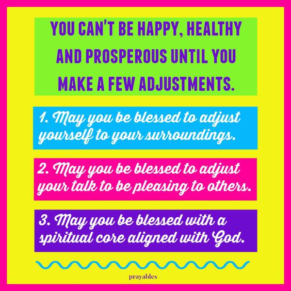 You can’t be happy, healthy, and prosperous until you make a few adjustments. 1. May you be blessed to adjust yourself to your surroundings. 2. May you be blessed to adjust your talk to be pleasing to others. 3. May you be blessed with a
spiritual core always aligned with God.