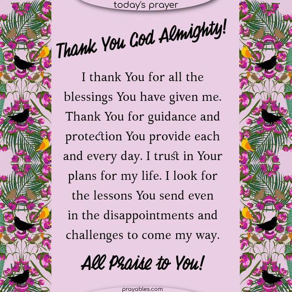 Thank You God Almighty! I thank You for all the blessings You have given me. Thank You for Your guidance and the protection You provide each and every day. I trust in Your plans for my life. I look for the lessons You send in the disappointments and challenges that will come my way. All Praise to You!