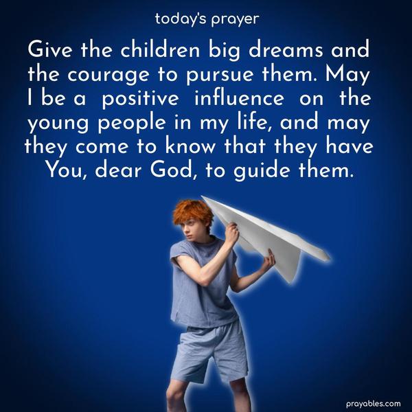 Give the children big dreams and the courage to pursue them. May I be a positive influence on the young people in my life, and may they come to know that they have You, dear God, to guide them.