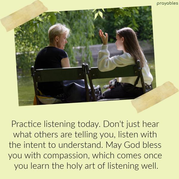 Practice listening today. Don’t just hear what others are telling you, listen with the intent to understand. May God bless you with compassion, which comes once you learn the
holy art of listening well.