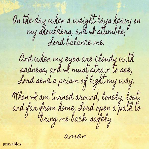 On the day when a weight lays heavy on my shoulders, and I stumble, Lord balance me. And when my eyes are cloudy with sadness, and I must strain to see, Lord send a prism of light my way. When I am turned around, lonely, lost, and
far from home, Lord open a path to bring me back safely.