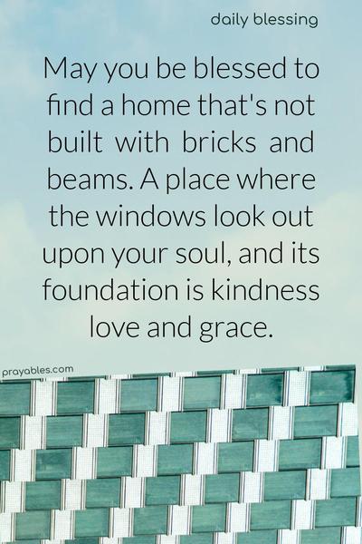 May you be blessed to find a home that’s not built with bricks and beams. A place where the windows look out upon your soul, and its foundation is kindness, love, and grace.