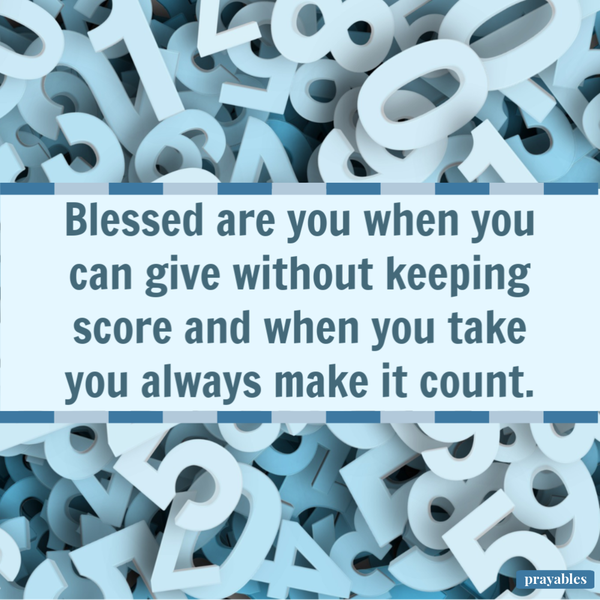 Blessed are you when you can give without keeping score and when you take you always make it count.