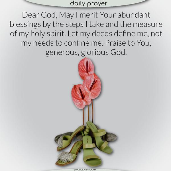 Dear God, May I merit Your abundant blessings by the steps I take and the measure of my holy spirit. Let my deeds define me, not my needs to confine me. Praise to You, generous, glorious God.