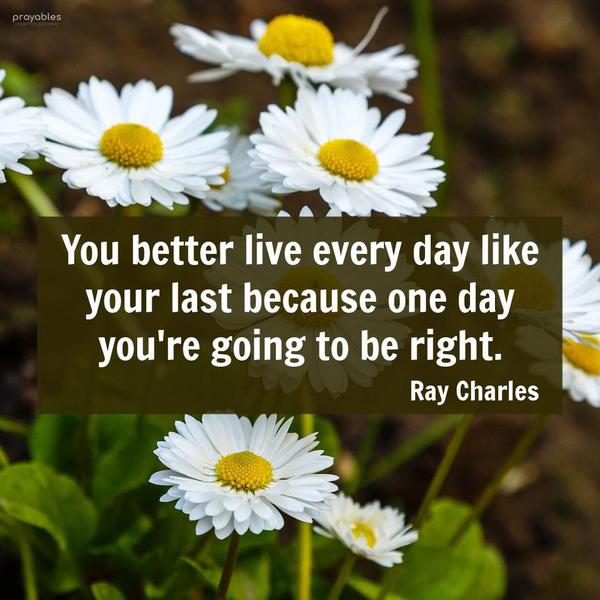 You better live every day like your last because one day you’re going to be right. Ray Charles