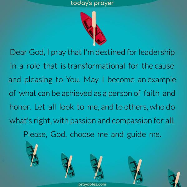 Dear God, I pray that I’m destined for leadership in a role that is transformational for the cause and pleasing to You. May I become an example of what can be achieved as a person of faith and honor. Let all look to me and to others who do what’s right with passion and compassion for all. Please, God, choose me and guide me.