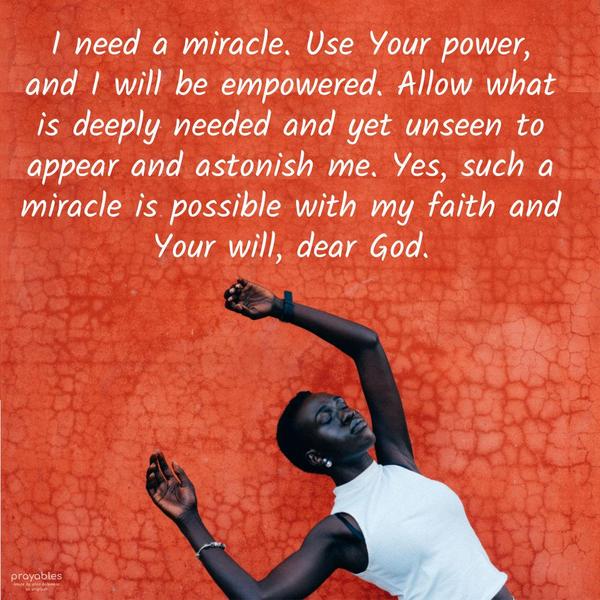 I need a miracle. Use Your power, and I will be empowered. Allow what is deeply needed and yet unseen to appear and astonish me. Yes, such a miracle is
possible with my faith and Your will, dear God.