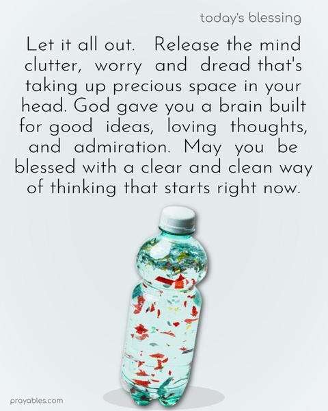 Let it all out. Release the mind clutter, worry, and dread that's taking up precious space in your head. God gave you a brain built for good ideas, loving thoughts, and admiration. May you be blessed with a clear and clean way of thinking that starts right now.