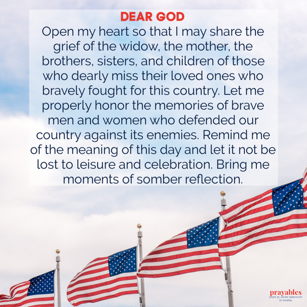 Dear God, Open my heart so that I may share the grief of the widow, the mother, the brothers, sisters, and children of those who dearly miss their loved ones who bravely fought for this country. Let me properly honor the memories of brave
men and women who defended our country against its enemies. Remind me of the meaning of this day and let it not be lost to leisure and celebration. Bring me moments of somber reflection.