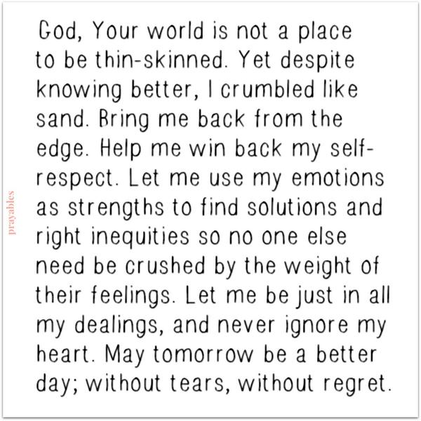 God, Your world is not a place to be thin-skinned. Yet despite knowing better, I crumbled like sand. Bring me back from the edge. Help me win back my self-respect. Let me use my emotions as strengths to find solutions and right inequities
so no one else need be crushed by the weight of their feelings. Let me be just in all my dealings, and never ignore my heart. May tomorrow be a better day; without tears, without regret.