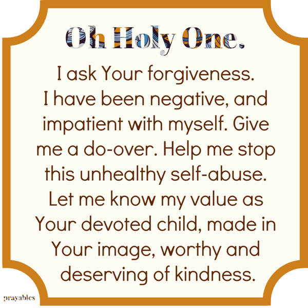 Oh Holy One. I ask Your forgiveness. I have been negative, and impatient with myself. Give me a do-over. Help me stop this unhealthy self-abuse. Let me know my value as Your devoted child, made in Your image, worthy and deserving of kindness.