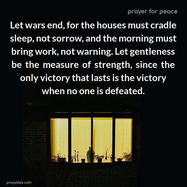 Let wars end, for the houses must cradle sleep, not sorrow, and the morning must bring work, not warning. Let gentleness be the measure of strength, since the only victory that lasts is the victory when no one is defeated.