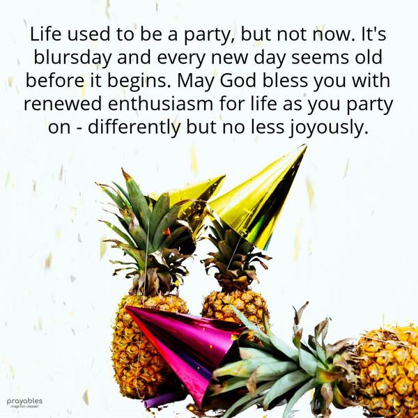 Life used to be a party, but not now. It’s blursday and every new day seems old before it begins. May God bless you with renewed enthusiasm for life as you party on – differently but no
less joyously.