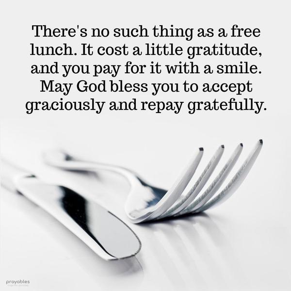 There’s no such thing as a free lunch. It cost a little gratitude, and you pay for it with a smile. May God bless you to accept graciously and repay gratefully.