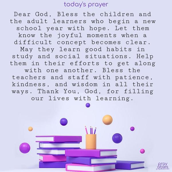 Dear God, Bless the children and the adult learners who begin a new school year with hope. Let them know the joyful moments when a difficult concept becomes clear. May they learn good habits in study and social situations. Help them in their efforts to get along with one another. Bless the teachers and staff with patience, kindness, and
wisdom in all their ways. Thank You, God, for filling our lives with learning.