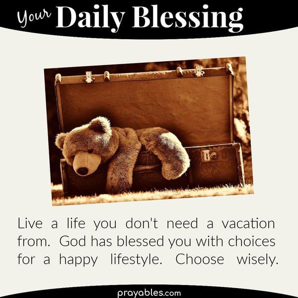 Live a life you don't need a vacation from. God has blessed you with choices for a happy lifestyle. Choose wisely.