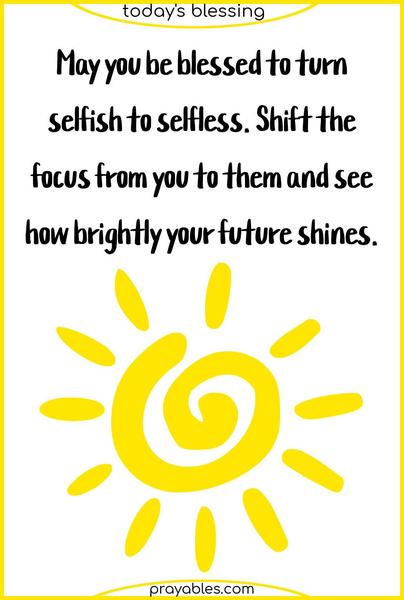 May you be blessed to turn selfish to selfless. Shift the focus from you to them and see how brightly your future shines.