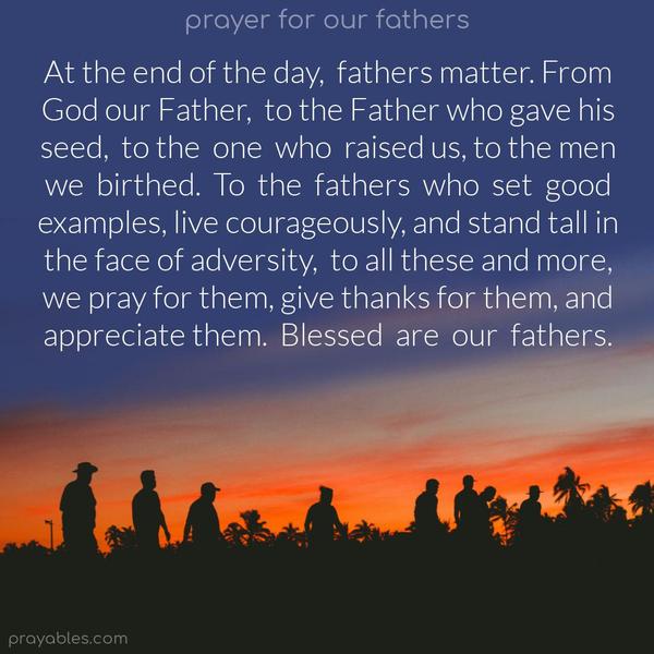 At the end of the day, fathers matter. From God our Father, to the Father who gave his seed, to the one who raised us, to the men we birthed. To the fathers who set good examples, live courageously, and stand tall in the face of adversity, to all these and more, we pray for them, give thanks for them, and
appreciate them. Blessed are our fathers.