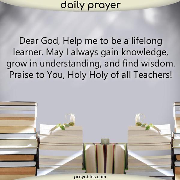 Dear God, Help me to be a lifelong learner. May I always gain knowledge, grow in understanding, and find wisdom. Praise to You, Holy Holy of all Teachers!