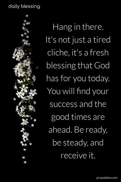 Hang in there. It's not just a tired cliche, it's a fresh blessing that God has for you today. You will find your success, and the good times are ahead. Be ready, be steady, and receive it.