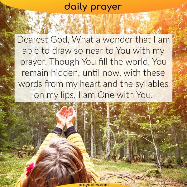 Dearest God. What a wonder that I am able to draw so near to You with my prayer. Though You fill the world, You remain hidden until now. With
these words from my heart and the syllables on my lips, I am One with You.