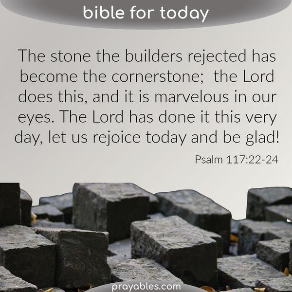 Psalm 117:22-24 The stone the builders rejected has become the cornerstone; the Lord has done this, and it is marvelous in our eyes. The Lord has done it this very day, let us
rejoice today and be glad.