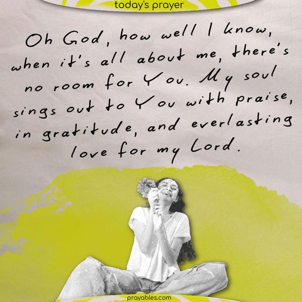 Oh God, how well I know, when it’s all about me, there’s no room for You. My soul sings out to You with praise, in gratitude, and everlasting love for my Lord.
