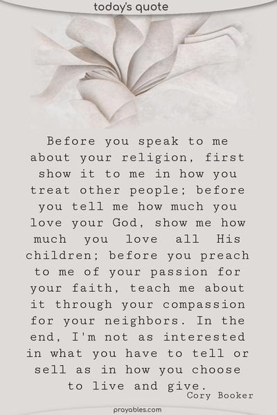 Before you speak to me about your religion, first show it to me in how you treat other people; before you tell me how much you love your God, show me how much you love all His children; before you preach to me of your passion for your faith, teach me about it through your compassion for your neighbors. In the end, I'm not as interested in what you have to
tell or sell as in how you choose to live and give. Cory Booker