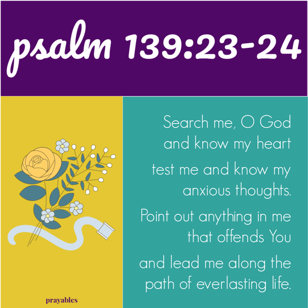 Psalm 139:23-24 Search me, O God and know my heart. Test me and know my anxious thoughts. Point out anything in me that offends You and lead me along the path of everlasting life