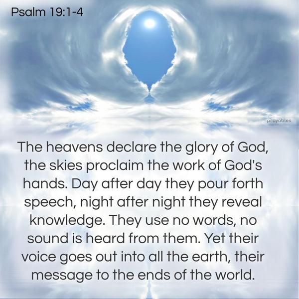 Psalm 19:1-4 The heavens declare the glory of God. The skies proclaim the work of God’s hands. Day after day, they pour forth speech. Night after night, they reveal knowledge. They use no
words. No sound is heard from them. Yet their voice goes out into all the earth, their message to the ends of the world.