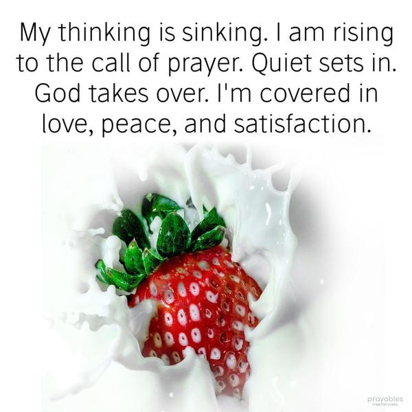 My thinking is sinking. I am rising to the call of prayer. Quiet sets in. God takes over. I’m covered in love, peace, and satisfaction.