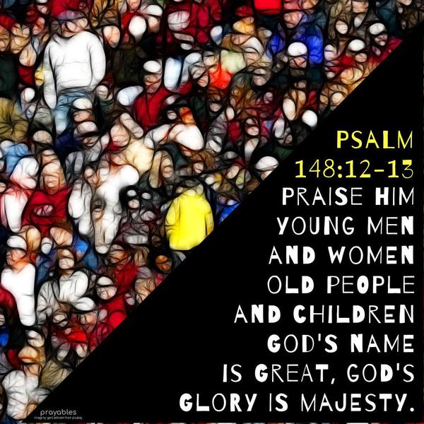 Psalms 148:12-13 Praise Him, you young men and women, old people and children. God’s name is great, God’s glory is majesty.