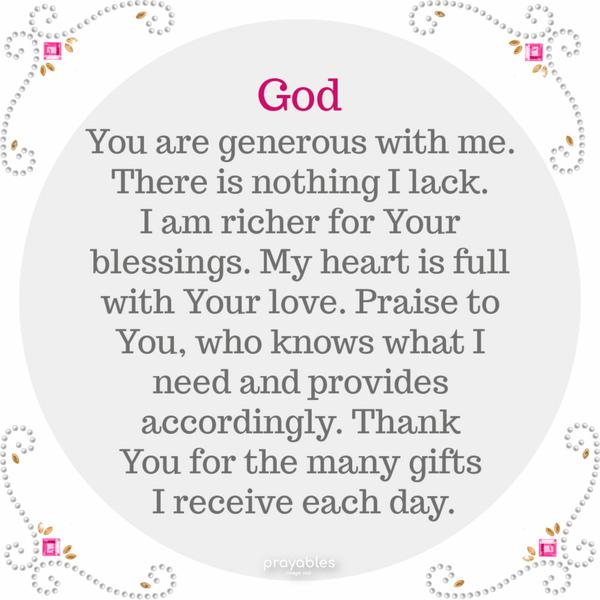 God You are generous with me. There is nothing I lack. I am richer for Your blessings. My heart is full with Your love. Praise to You, who knows what I
need and provides accordingly. Thank You for the many gifts I receive each day.