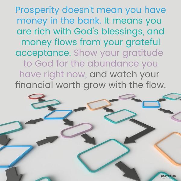 Prosperity doesn’t mean you have money in the bank. It means you are rich with God’s blessings, and money flows from your grateful acceptance. Show your gratitude to God for the abundance
you have right now, and watch your financial worth grow with the flow.