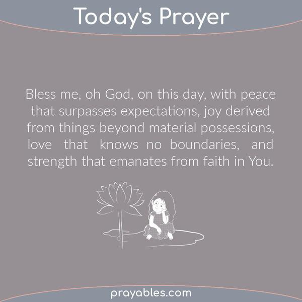 Bless me, oh God, on this day, with peace that surpasses expectations, joy derived from things beyond material possessions, love that knows no
boundaries, and strength that emanates from faith in You.