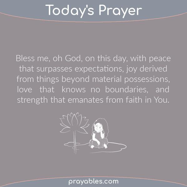 Bless me, oh God, on this day, with peace that surpasses expectations, joy derived from things beyond material possessions, love that knows no boundaries, and strength that
emanates from faith in You.