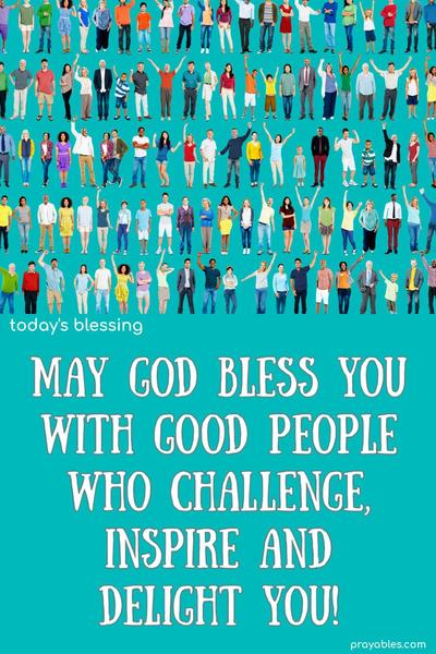 May god bless you with good people who challenge, inspire, and delight you!