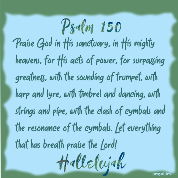 Psalm 150 Praise God in His sanctuary, in His mighty heavens, for His acts of power, for surpassing greatness, with the sounding of trumpet, with harp and lyre, with timbrel and dancing, with strings and pipe, with the clash of cymbals and
the resonance of the cymbals. Let everything that has breath praise the Lord! Hallelujah