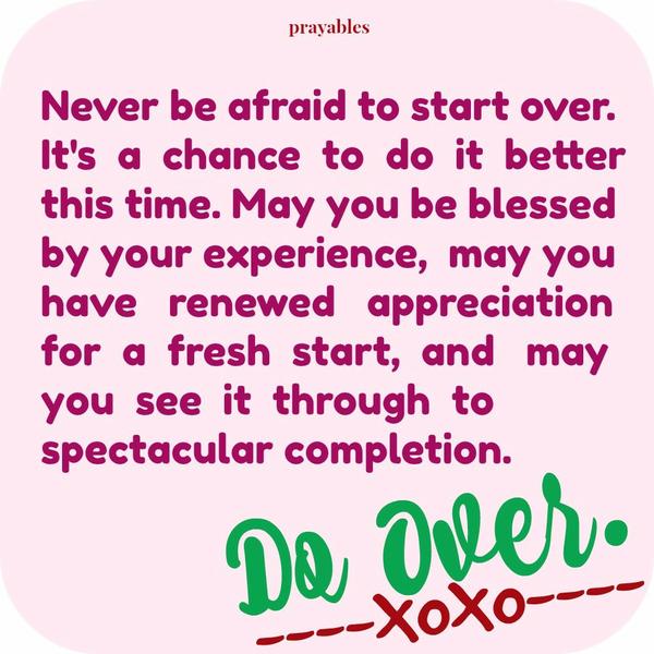 Never be afraid to start over. It’s a chance to do it better this time. May you be blessed by your experience, may you have renewed appreciation for a fresh start, and may you see it through to spectacular completion.