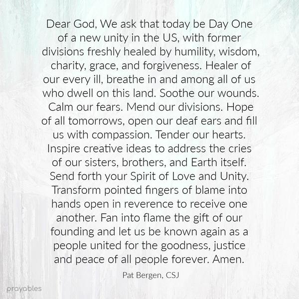 Dear God, We ask that today be Day One of a new unity in the US, with former divisions freshly healed by humility, wisdom, charity, grace, and forgiveness. Healer of our every ill, breathe
in and among all of us who dwell on this land. Soothe our wounds. Calm our fears. Mend our divisions. Hope of all tomorrows, open our deaf ears and fill us with compassion. Tender our hearts. Inspire creative ideas to address the cries of our sisters, brothers, and Earth itself. Send forth your Spirit of Love and Unity. Transform pointed fingers of blame into hands open in reverence to receive one another. Fan into flame the gift of our founding and let us be known again as a people united for
the goodness, justice and peace of all people forever. Amen. Pat Bergen, CSJ