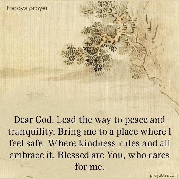  Dear God, lead the way to peace and tranquility. Bring me to a place where I feel safe. Where kindness rules and all embrace it. Blessed are You, who cares for me.