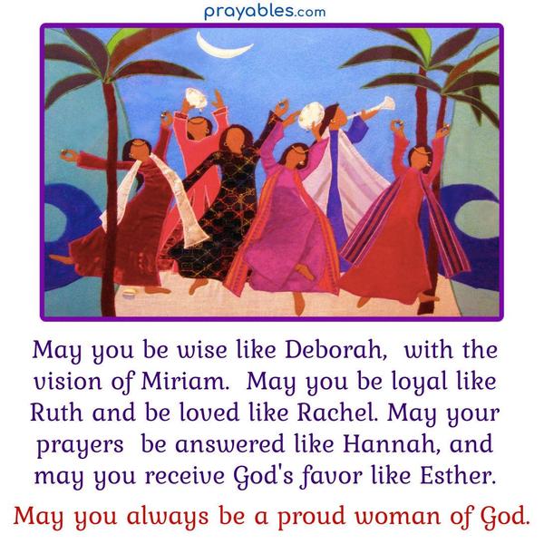 May you be wise like Deborah, with the vision of Miriam. May you be loyal like Ruth and be loved like Rachel. May your prayers be answered like Hannah, and
may you receive God's favor like Esther. May you always be a proud woman of God.