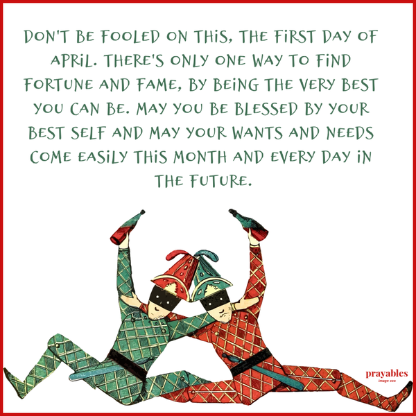 Don’t be fooled on this, the first day of April. There’s only one way to find fortune and fame, by being the very best you can be. May you be blessed by your best self and may your wants and needs come easily this month and every day in
the future.