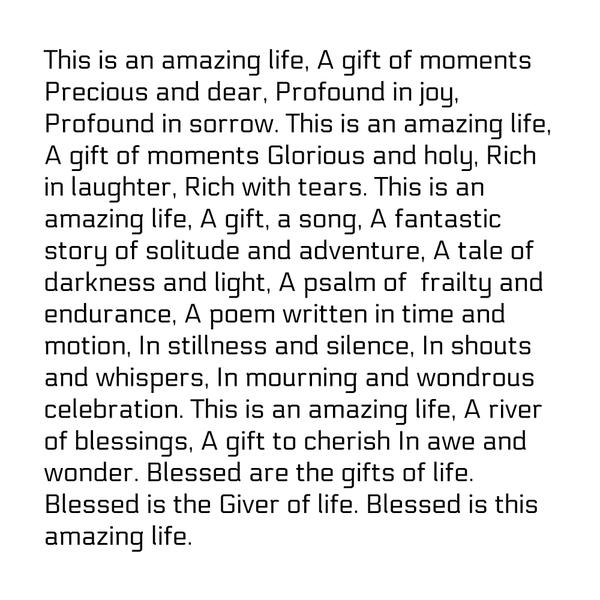 This is an amazing life, A gift of moments Precious and dear, Profound in joy, Profound in sorrow. This is an amazing life, A gift of moments Glorious and holy, Rich in laughter, Rich with tears. This is an amazing life, A gift, a
song, A fantastic story of solitude and adventure, A tale of darkness and light, A psalm of  frailty and endurance, A poem written in time and motion, In stillness and silence, In shouts and whispers, In mourning and wondrous celebration. This is an amazing life, A river of blessings, A gift to cherish In awe and wonder. Blessed are the gifts of life. Blessed is the Giver of life. Blessed is this amazing life.