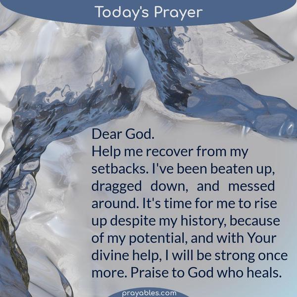 Dear God, Help me recover from my setbacks. I've been beaten up, dragged down, and messed around. It's time for me to rise up despite my
history, because of my potential, and with Your divine help, I will be strong once more. Praise to God who heals.