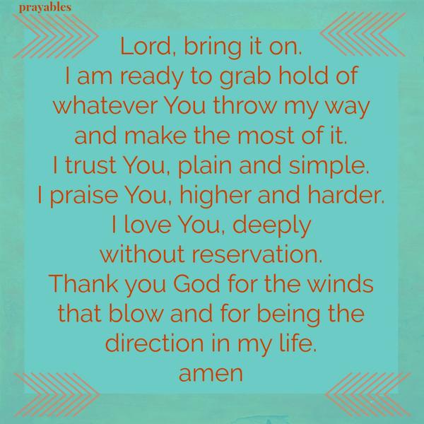 Lord, bring it on. I am ready to grab hold of whatever You throw my way and make the most of it. I trust You, plain and simple. I praise You, higher and harder. I love You, deeply without reservation. Thank you God for the winds
that blow and for being the direction in my life. amen