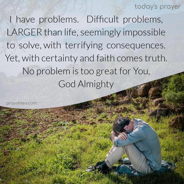 I have problems. Difficult problems, LARGER than life, seemingly impossible to solve, with terrifying consequences. Yet, with certainty and faith comes truth. No problem is greater than You, God Almighty.